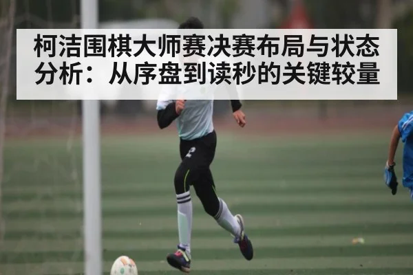 柯洁围棋大师赛决赛布局与状态分析:从序盘到读秒的关键较量