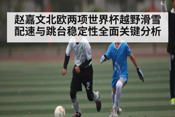 赵嘉文北欧两项世界杯越野滑雪配速与跳台稳定性全面关键分析